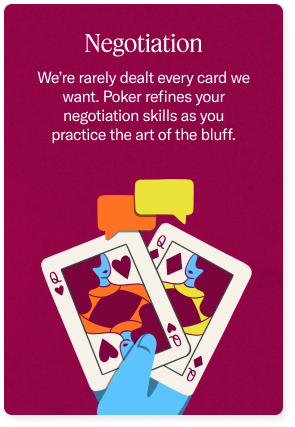 Negotiation - We're rarely dealt every card we want. Poker refines your negotiation skills as you practice the art of the bluff.