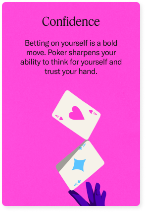 Confidence - Betting on yourself is a bold move. Poker sharpens your ability to think for yourself and trust your hand.